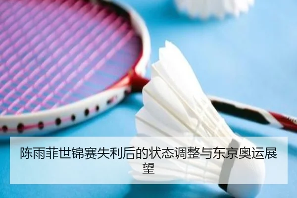 陈雨菲世锦赛失利后的状态调整与东京奥运展望