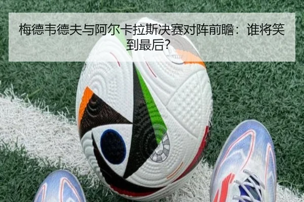 梅德韦德夫与阿尔卡拉斯决赛对阵前瞻：谁将笑到最后？