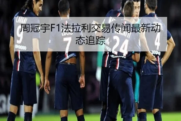 周冠宇F1法拉利交易传闻最新动态追踪